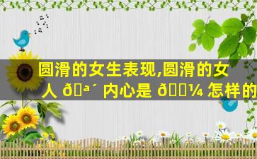 圆滑的女生表现,圆滑的女人 🪴 内心是 🌼 怎样的